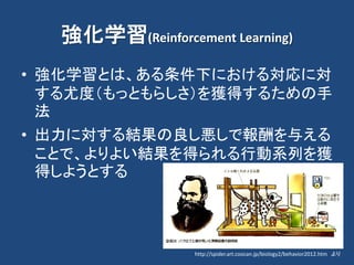 強化学習(Reinforcement Learning)
• 強化学習とは、ある条件下における対応に対
する尤度（もっともらしさ）を獲得するための手
法
• 出力に対する結果の良し悪しで報酬を与える
ことで、よりよい結果を得られる行動系列を獲
得しようとする
http://spider.art.coocan.jp/biology2/behavior2012.htm より
 