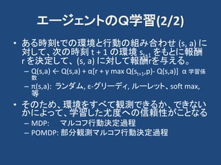 エージェントのＱ学習(2/2)
• ある時刻ｔでの環境と行動の組み合わせ (s, a) に
対して、次の時刻 t + 1 の環境 st+1 をもとに報酬
r を決定して、 (s, a) に対して報酬rを与える。
– Q(s,a) ← Q(s,a) + α[r + γ max Q(st+1,p)- Q(s,a)] α 学習係
数
– π(s,a): ランダム, ε-グリーディ, ルーレット、soft max,
等
• そのため、環境をすべて観測できるか、できない
かによって、学習した尤度への信頼性がことなる
– MDP: マルコフ行動決定過程
– POMDP: 部分観測マルコフ行動決定過程
 