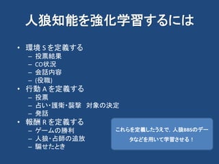 人狼知能を強化学習するには
• 環境 S を定義する
– 投票結果
– CO状況
– 会話内容
– (役職)
• 行動 A を定義する
– 投票
– 占い・護衛・襲撃 対象の決定
– 発話
• 報酬 R を定義する
– ゲームの勝利
– 人狼・占師の追放
– 騙せたとき
これらを定義したうえで，人狼BBSのデー
タなどを用いて学習させる！
 