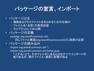 パッケージの宣言、インポート
• パッケージとは
– 複数あるクラスファイルをまとめるための仕組み
– ファイル名（名前）の衝突回避
– ライブラリとしての公開
• パッケージの定義
package org.aiwolf.common.util;
同じファイル構造(org/aiwolf/common/util/)に設置が必要
• パッケージの読み込み
import org.aiwolf.common.util.*;
import org.aiwolf.common.util.Sorter.java;
* とすることで、そのフォルダにあるものをすべてインポート可
能であるが、実行ファイル・速度に影響がある
 