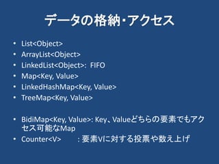 データの格納・アクセス
• List<Object>
• ArrayList<Object>
• LinkedList<Object>: FIFO
• Map<Key, Value>
• LinkedHashMap<Key, Value>
• TreeMap<Key, Value>
• BidiMap<Key, Value>: Key、Valueどちらの要素でもアク
セス可能なMap
• Counter<V> : 要素Vに対する投票や数え上げ
 