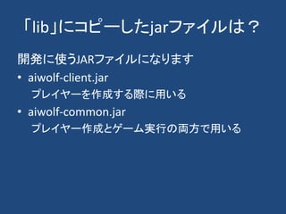 「lib」にコピーしたjarファイルは？
開発に使うJARファイルになります
• aiwolf-client.jar
プレイヤーを作成する際に用いる
• aiwolf-common.jar
プレイヤー作成とゲーム実行の両方で用いる
 