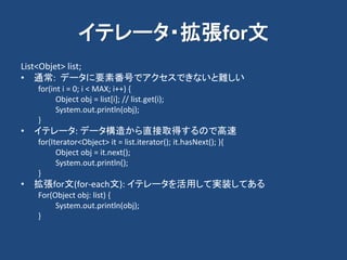 イテレータ・拡張for文
List<Objet> list;
• 通常: データに要素番号でアクセスできないと難しい
for(int i = 0; i < MAX; i++) {
Object obj = list[i]; // list.get(i);
System.out.println(obj);
}
• イテレータ: データ構造から直接取得するので高速
for(Iterator<Object> it = list.iterator(); it.hasNext(); ){
Object obj = it.next();
System.out.println();
}
• 拡張for文(for-each文): イテレータを活用して実装してある
For(Object obj: list) {
System.out.println(obj);
}
 
