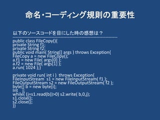 命名・コーディング規則の重要性
以下のソースコードを目にした時の感想は？
----------------------------------------------------------------------
public class FileCopy(){
private String f1;
private String f2;
public void main( String[] args ) throws Exception{
FileCopy a = new FileCopy();
a.f1 = new File( args[0] );
a.f2 = new File( args[1] );
a.run( 1024 );}
private void run( int i ) throws Exception{
FileInputStream s1 = new FileInputStream( f1 );
FileOutputStream s2 = new FileOutputStream( f2 );
byte[] b = new byte[i];
Int j;
while( (j=s1.read(b))>0) s2.write( b,0,j);
s1.close();
s2.close();
}}
 