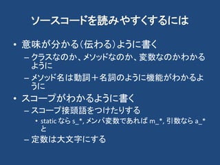 ソースコードを読みやすくするには
• 意味が分かる（伝わる）ように書く
– クラスなのか、メソッドなのか、変数なのかわかる
ように
– メソッド名は動詞＋名詞のように機能がわかるよ
うに
• スコープがわかるように書く
– スコープ接頭語をつけたりする
• static なら s_*, メンバ変数であれば m_*, 引数なら a_*
と
– 定数は大文字にする
 