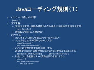 Javaコーディング規則（１）
• パッケージ名は小文字
java.io.*;
• クラス名
– 先頭は大文字、複数の単語からなる場合には単語の先頭は大文字
class Sample {}
– 意味ある名前にして略さない
• メソッド名
– コンストラクタと同じ名前のメソッドは作らない
– メソッド名は文字の区切りのみ大文字
int getParameter() {}
void setParameter(int value) {}
– メソッドの役割を表す名前は統一する
– 返り値が Boolean の値の時にはTrue/Falseがわかるようにする
boolean isSampleClass() {} Boolean hasStock() {}
– 引数に入れる変数とメンバ変数を同じ名前にしない
Int num = 0;
void setParameter(int num){
this.num = num;
}
 