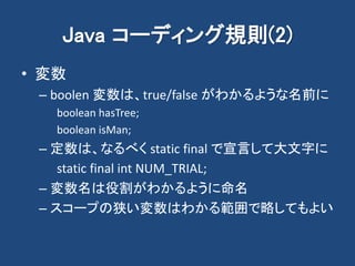 Java コーディング規則(2)
• 変数
– boolen 変数は、true/false がわかるような名前に
boolean hasTree;
boolean isMan;
– 定数は、なるべく static final で宣言して大文字に
static final int NUM_TRIAL;
– 変数名は役割がわかるように命名
– スコープの狭い変数はわかる範囲で略してもよい
 