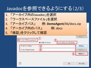 Javadocを参照できるようにする（2/3）
1. 「アーカイブ内のJavadoc」を選択
2. 「ワークスペースファイル」を選択
3. 「アーカイブパス」 例: DemoAgent/lib/docs.zip
4. 「アーカイブ内のパス」 例: docs
5. 「検証」をクリックして確認
①
②
③
④
⑤
 