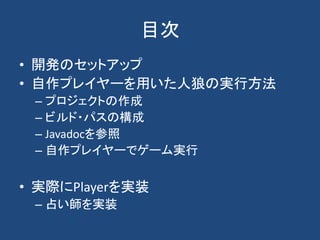 目次
• 開発のセットアップ
• 自作プレイヤーを用いた人狼の実行方法
– プロジェクトの作成
– ビルド・パスの構成
– Javadocを参照
– 自作プレイヤーでゲーム実行
• 実際にPlayerを実装
– 占い師を実装
 