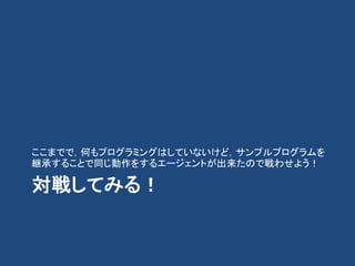 対戦してみる！
ここまでで，何もプログラミングはしていないけど，サンプルプログラムを
継承することで同じ動作をするエージェントが出来たので戦わせよう！
 