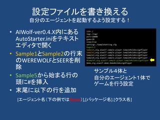 設定ファイルを書き換える
自分のエージェントを起動するよう設定する！
• AIWolf-ver0.4.X内にある
AutoStarter.iniをテキスト
エディタで開く
• Sample1とSample2の行末
のWEREWOLFとSEERを削
除
• Sample5から始まる行の
頭に#を挿入
• 末尾に以下の行を追加
サンプル４体と
自分のエージェント１体で
ゲームを行う設定
lib=./
log=./log/
port=10000
game=10
view=true
setting=./SampleSetting.cfg
#agent=5
Sample1,org.aiwolf.sample.player.SampleRoleAssignPlayer
Sample2,org.aiwolf.sample.player.SampleRoleAssignPlayer
Sample3,org.aiwolf.sample.player.SampleRoleAssignPlayer
Sample4,org.aiwolf.sample.player.SampleRoleAssignPlayer
#Sample5,org.aiwolf.sample.player.SampleRoleAssignPlayer
Demo,org.aiwolf.demo.DemoRoleAssignPlayer
[エージェント名（下の例ではDemo）],[パッケージ名].[クラス名]
 