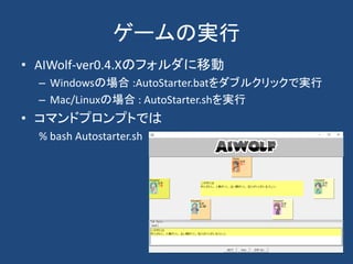 ゲームの実行
• AIWolf-ver0.4.Xのフォルダに移動
– Windowsの場合 :AutoStarter.batをダブルクリックで実行
– Mac/Linuxの場合 : AutoStarter.shを実行
• コマンドプロンプトでは
% bash Autostarter.sh
 