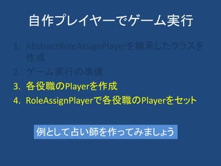 自作プレイヤーでゲーム実行
1. AbstractRoleAssignPlayerを継承したクラスを
作成
2. ゲーム実行の準備
3. 各役職のPlayerを作成
4. RoleAssignPlayerで各役職のPlayerをセット
例として占い師を作ってみましょう
 