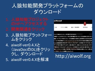 人狼知能開発プラットフォームの
ダウンロード
1. 人狼知能プロジェクト
のHPへアクセスする
2. 開発関連をクリック
3. 人狼知能プラットフォー
ムをクリック
4. aiwolf-ver0.4.Xと
（JavaDocのDL)をクリッ
クし，ダウンロード
5. aiwolf-ver0.4.Xを解凍
http://aiwolf.org
 