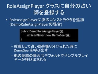 RoleAssignPlayer クラスに自分の占い
師を登録する
• RoleAssignPlayerに次のコンストラクタを追加
(DemoRoleAssignPlayerの場合)
– 役職として占い師を振り分けられた時に
DemoSeerを呼び出す
– 他の役職の場合はデフォルトでサンプルプレイ
ヤーが呼び出される
public DemoRoleAssignPlayer(){
setSeerPlayer(new DemoSeer());
}
 