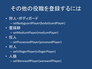 その他の役職を登録するには
• 狩人・ボディガード
– setBodyguardPlayer(bodyGuardPlayer)
• 霊媒師
– setMediumPlayer(mediumPlayer)
• 狂人
– setPossessedPlayer(possesedPlayer)
• 村人
– setVillagerPlayer(villagerPlayer)
• 人狼
– setWerewolfPlayer(werewolfPlayer)
 