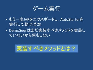 ゲーム実行
• もう一度JARをエクスポートし，AutoStarterを
実行して動けばOK
• DemoSeerはまだ実装すべきメソッドを実装し
ていないから何もしない
実装すべきメソッドとは？
 