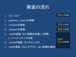 実装の流れ
1. フィールド
2. getName, updateの実装
3. initializeの実装
4. dayStartの実装
5. voteの実装：占い結果を考慮して投票
ユーティリティメソッドの定義
6. divineの実装：ランダムに占う
7. talkの実装：カミングアウト，占い結果の報告
「記憶」の定義
「記憶」の処理
「認識」の処理
「評価」
「決定」の処理
 