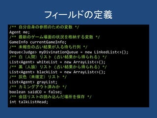 フィールドの定義
/** 自分自身の参照のための変数 */
Agent me;
/** 最新のゲーム場面の状況を格納する変数 */
GameInfo currentGameInfo;
/** 未報告の占い結果が入る待ち行列 */
Deque<Judge> myDivinationQueue = new LinkedList<>();
/** 白（人間）リスト (占い結果から得られる) */
List<Agent> whiteList = new ArrayList<>();
/** 黒（人狼）リスト (占い結果から得られる) */
List<Agent> blackList = new ArrayList<>();
/** 灰色（未確定）リスト */
List<Agent> grayList;
/** カミングアウト済みか */
boolean saidCO = false;
/** 会話リストの読み込んだ場所を保存 */
int talkListHead;
 