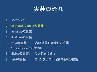 実装の流れ
1. フィールド
2. getName, updateの実装
3. initializeの実装
4. dayStartの実装
5. voteの実装： 占い結果を考慮して投票
ユーティリティメソッドの定義
6. divineの実装： ランダムに占う
7. talkの実装： カミングアウト，占い結果の報告
 