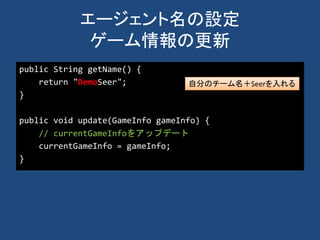 エージェント名の設定
ゲーム情報の更新
public String getName() {
return "DemoSeer";
}
public void update(GameInfo gameInfo) {
// currentGameInfoをアップデート
currentGameInfo = gameInfo;
}
自分のチーム名＋Seerを入れる
 