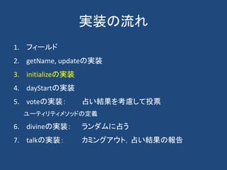 実装の流れ
1. フィールド
2. getName, updateの実装
3. initializeの実装
4. dayStartの実装
5. voteの実装： 占い結果を考慮して投票
ユーティリティメソッドの定義
6. divineの実装： ランダムに占う
7. talkの実装： カミングアウト，占い結果の報告
 