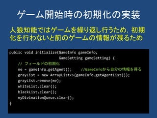 ゲーム開始時の初期化の実装
public void initialize(GameInfo gameInfo,
GameSetting gameSetting) {
// フィールドの初期化
me = gameInfo.getAgent(); //GameInfoから自分の情報を得る
grayList = new ArrayList<>(gameInfo.getAgentList());
grayList.remove(me);
whiteList.clear();
blackList.clear();
myDivinationQueue.clear();
}
人狼知能ではゲームを繰り返し行うため，初期
化を行わないと前のゲームの情報が残るため
 