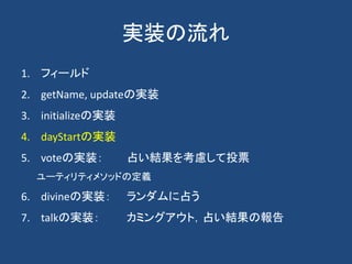 実装の流れ
1. フィールド
2. getName, updateの実装
3. initializeの実装
4. dayStartの実装
5. voteの実装： 占い結果を考慮して投票
ユーティリティメソッドの定義
6. divineの実装： ランダムに占う
7. talkの実装： カミングアウト，占い結果の報告
 
