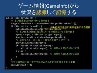 ゲーム情報(GameInfo)から
状況を認識して記憶する
public void dayStart() {
// 占い結果をGameInfoから取り出す
Judge divination = currentGameInfo.getDivineResult();
if (divination != null) {
myDivinationQueue.offer(divination);
// 占い結果の詳細(誰を占い，その結果は？)を取り出す
Agent target = divination.getTarget();
Species result = divination.getResult();
// 灰色リスト・白リスト・黒リストのアップデート
grayList.remove(target);
if (result == Species.HUMAN) {
whiteList.add(target); // 結果が人間(白)なら記憶
} else {
blackList.add(target); // 結果が人狼(黒)なら記憶
}
}
//今日の発話リストですでに読み込んだ内容を覚えておく変数
talkListHead = 0;
}
待ち行列の最後に要素を追加する関数
 