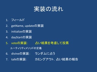 実装の流れ
1. フィールド
2. getName, updateの実装
3. initializeの実装
4. dayStartの実装
5. voteの実装： 占い結果を考慮して投票
ユーティリティメソッドの定義
6. divineの実装： ランダムに占う
7. talkの実装： カミングアウト，占い結果の報告
 