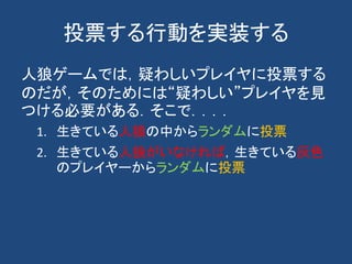 投票する行動を実装する
人狼ゲームでは，疑わしいプレイヤに投票する
のだが，そのためには“疑わしい”プレイヤを見
つける必要がある．そこで．．．．
1. 生きている人狼の中からランダムに投票
2. 生きている人狼がいなければ，生きている灰色
のプレイヤーからランダムに投票
 