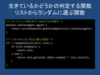生きているかどうかの判定する関数
リストからランダムに選ぶ関数
/** エージェントが生きているかどうかを返す */
boolean isAlive(Agent agent) {
return currentGameInfo.getAliveAgentList().contains(agent);
}
/** リストからランダムに選んで返す */
<T> T randomSelect(List<T> list) {
if (list.isEmpty()) {
return null;
} else {
return list.get((int) (Math.random() * list.size()));
}
}
 