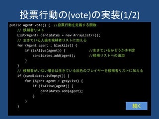 投票行動の(vote)の実装(1/2)
public Agent vote() { //投票行動を定義する関数
// 候補者リスト
List<Agent> candidates = new ArrayList<>();
// 生きている人狼を候補者リストに加える
for (Agent agent : blackList) {
if (isAlive(agent)) { //生きているかどうかを判定
candidates.add(agent); //候補リストへの追加
}
}
// 候補者がいない場合は生きている灰色のプレイヤーを候補者リストに加える
if (candidates.isEmpty()) {
for (Agent agent : grayList) {
if (isAlive(agent)) {
candidates.add(agent);
}
}
} 続く
 