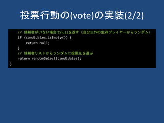 投票行動の(vote)の実装(2/2)
// 候補者がいない場合はnullを返す（自分以外の生存プレイヤーからランダム）
if (candidates.isEmpty()) {
return null;
}
// 候補者リストからランダムに投票先を選ぶ
return randomSelect(candidates);
}
 
