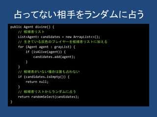 占ってない相手をランダムに占う
public Agent divine() {
// 候補者リスト
List<Agent> candidates = new ArrayList<>();
// 生きている灰色のプレイヤーを候補者リストに加える
for (Agent agent : grayList) {
if (isAlive(agent)) {
candidates.add(agent);
}
}
// 候補者がいない場合は誰も占わない
if (candidates.isEmpty()) {
return null;
}
// 候補者リストからランダムに占う
return randomSelect(candidates);
}
 