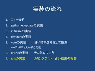 実装の流れ
1. フィールド
2. getName, updateの実装
3. initializeの実装
4. dayStartの実装
5. voteの実装： 占い結果を考慮して投票
ユーティリティメソッドの定義
6. divineの実装： ランダムに占う
7. talkの実装： カミングアウト，占い結果の報告
 