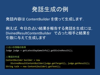 発話生成の例
//占いの情報の取得
Judge judge = getLatestDayGameInfo().getDivineResult();
//発話の作成
ContentBuilder builder = new
DivinedResultContentBuilder(judge.getTarget(), judge.getResult();
String talk = new Content(builder).getText();
発話内容は ContentBuilder を使って生成します．
例えば，今日の占い結果を報告する発話を生成には，
DivinedResultContentBuilder で占った相手と結果を
引数に与えて生成します
 