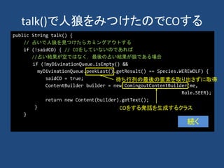 talk()で人狼をみつけたのでCOする
public String talk() {
// 占いで人狼を見つけたらカミングアウトする
if (!saidCO) { // COをしていないのであれば
//占い結果が空ではなく，最後の占い結果が狼である場合
if (!myDivinationQueue.isEmpty() &&
myDivinationQueue.peekLast().getResult() == Species.WEREWOLF) {
saidCO = true;
ContentBuilder builder = new ComingoutContentBuilder(me,
Role.SEER);
return new Content(builder).getText();
}
}
続く
待ち行列の最後の要素を取り出さずに取得
COをする発話を生成するクラス
 