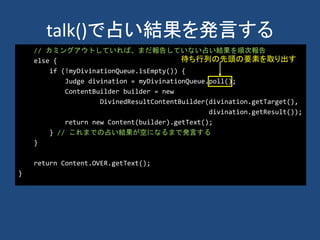 talk()で占い結果を発言する
// カミングアウトしていれば、まだ報告していない占い結果を順次報告
else {
if (!myDivinationQueue.isEmpty()) {
Judge divination = myDivinationQueue.poll();
ContentBuilder builder = new
DivinedResultContentBuilder(divination.getTarget(),
divination.getResult());
return new Content(builder).getText();
} // これまでの占い結果が空になるまで発言する
}
return Content.OVER.getText();
}
待ち行列の先頭の要素を取り出す
 