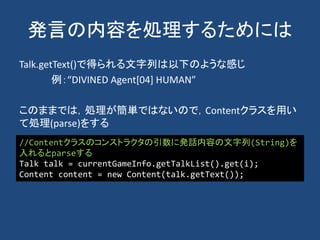 発言の内容を処理するためには
Talk.getText()で得られる文字列は以下のような感じ
例：“DIVINED Agent[04] HUMAN”
このままでは，処理が簡単ではないので，Contentクラスを用い
て処理(parse)をする
//Contentクラスのコンストラクタの引数に発話内容の文字列(String)を
入れるとparseする
Talk talk = currentGameInfo.getTalkList().get(i);
Content content = new Content(talk.getText());
 
