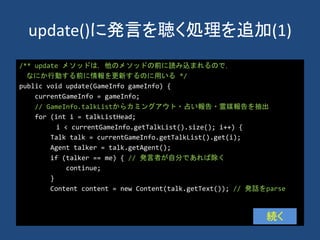 update()に発言を聴く処理を追加(1)
/** update メソッドは，他のメソッドの前に読み込まれるので，
なにか行動する前に情報を更新するのに用いる */
public void update(GameInfo gameInfo) {
currentGameInfo = gameInfo;
// GameInfo.talkListからカミングアウト・占い報告・霊媒報告を抽出
for (int i = talkListHead;
i < currentGameInfo.getTalkList().size(); i++) {
Talk talk = currentGameInfo.getTalkList().get(i);
Agent talker = talk.getAgent();
if (talker == me) { // 発言者が自分であれば除く
continue;
}
Content content = new Content(talk.getText()); // 発話をparse
続く
 