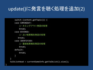 update()に発言を聴く処理を追加(2)
switch (content.getTopic()) {
case COMINGOUT:
// カミングアウト発話の処理
break;
case DIVINED:
// 占い結果報告発話の処理
break;
case IDENTIFIED:
// 霊媒結果報告発話の処理
break;
default:
break;
}
}
talkListHead = currentGameInfo.getTalkList().size();
}
 