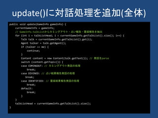 update()に対話処理を追加(全体)
public void update(GameInfo gameInfo) {
currentGameInfo = gameInfo;
// GameInfo.talkListからカミングアウト・占い報告・霊媒報告を抽出
for (int i = talkListHead; i < currentGameInfo.getTalkList().size(); i++) {
Talk talk = currentGameInfo.getTalkList().get(i);
Agent talker = talk.getAgent();
if (talker == me) {
continue;
}
Content content = new Content(talk.getText()); // 発話をparse
switch (content.getTopic()) {
case COMINGOUT: // カミングアウト発話の処理
break;
case DIVINED: // 占い結果報告発話の処理
break;
case IDENTIFIED: // 霊媒結果報告発話の処理
break;
default:
break;
}
}
talkListHead = currentGameInfo.getTalkList().size();
}
 
