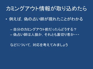 カミングアウト情報が取り込めたら
• 例えば，偽の占い師が現れたことがわかる
– 自分のカミングアウト前だったらどうする？
– 偽占い師は人狼か，それとも裏切り者か・・・
などについて，対応を考えてみましょう
 