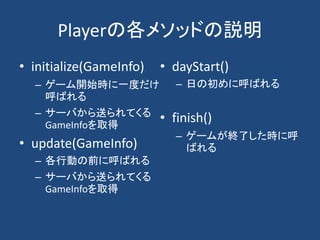 Playerの各メソッドの説明
• initialize(GameInfo)
– ゲーム開始時に一度だけ
呼ばれる
– サーバから送られてくる
GameInfoを取得
• update(GameInfo)
– 各行動の前に呼ばれる
– サーバから送られてくる
GameInfoを取得
• dayStart()
– 日の初めに呼ばれる
• finish()
– ゲームが終了した時に呼
ばれる
 