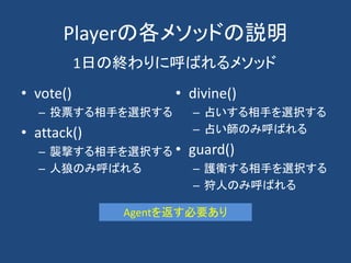 Playerの各メソッドの説明
• vote()
– 投票する相手を選択する
• attack()
– 襲撃する相手を選択する
– 人狼のみ呼ばれる
• divine()
– 占いする相手を選択する
– 占い師のみ呼ばれる
• guard()
– 護衛する相手を選択する
– 狩人のみ呼ばれる
1日の終わりに呼ばれるメソッド
Agentを返す必要あり
 