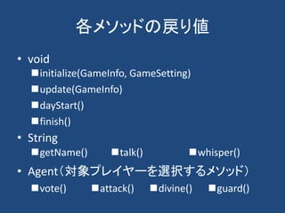 各メソッドの戻り値
• void
• String
• Agent（対象プレイヤーを選択するメソッド）
initialize(GameInfo, GameSetting)
update(GameInfo)
dayStart()
finish()
vote() attack() divine() guard()
getName() talk() whisper()
 