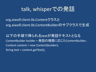 talk, whisperでの発話
org.aiwolf.client.lib.Contentクラスと
org.aiwolf.client.lib.ContentBuilderのサブクラスで生成
以下の手順で得られるtextが発話テキストとなる
ContentBuilder builder = 発話の種類に応じたContentBuilder;
Content content = new Content(builder);
String text = content.getText();
 