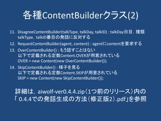 各種ContentBuilderクラス(2)
11. DisagreeContentBuilder(talkType, talkDay, talkID) : talkDay日目，種類
talkType，talkID番目の発話に反対する
12. RequestContentBuilder(agent, content) : agentにcontentを要求する
13. OverContentBuilder() : もう話すことはない
以下で定義される定数Content.OVERが用意されている
OVER = new Content(new OverContentBuilder());
14. SkipContentBuilder() : 様子を見る
以下で定義される定数Content.SKIPが用意されている
SKIP = new Content(new SkipContentBuilder());
詳細は，aiwolf-ver0.4.4.zip（1つ前のリリース）内の
「 0.4.4での発話生成の方法（修正版2）.pdf」を参照
 
