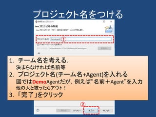 プロジェクト名をつける
①
1. チーム名を考える．
決まらなければ名前等
2. プロジェクト名(チーム名+Agent)を入れる
図ではDemoAgentだが，例えば“名前＋Agent”を入力
他の人と被ったらアウト！
3. 「完了」をクリック
②
 